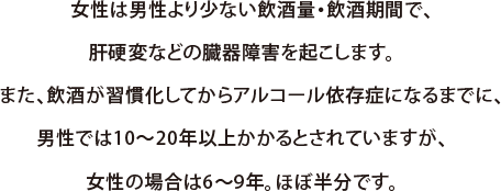 女性は男性より少ない飲酒量・飲酒期間で、肝硬変などの臓器障害を起こします。また、飲酒が習慣化してからアルコール依存症になるまでに、男性では10～20年以上かかるとされていますが、女性の場合は6～9年。ほぼ半分です。