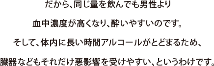 だから、同じ量を飲んでも男性より血中濃度が高くなり、酔いやすいのです。そして、体内に長い時間アルコールがとどまるため、臓器などもそれだけ悪影響を受けやすい、というわけです。